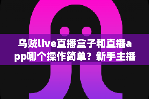 乌贼live直播盒子和直播app哪个操作简单？新手主播必看的全面对比指南