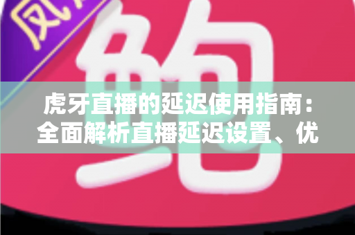 虎牙直播的延迟使用指南：全面解析直播延迟设置、优化技巧与常见问题解决方案