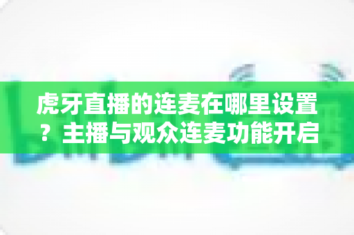 虎牙直播的连麦在哪里设置?主播与观众连麦功能开启全流程详解指南 虎牙直播的连麦在哪里设置?主播与观众连麦功能开启全流程详解指南