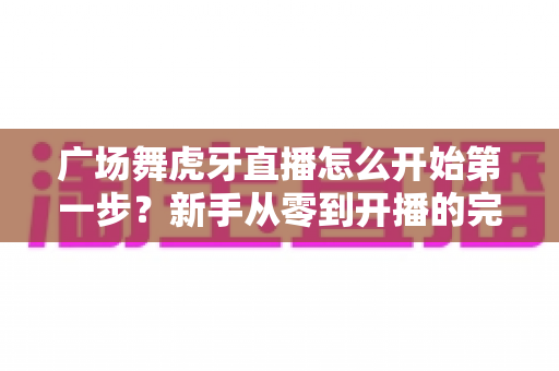 广场舞虎牙直播怎么开始第一步?新手从零到开播的完整实战指南 广场舞虎牙直播怎么开始第一步?新手从零到开播的完整实战指南