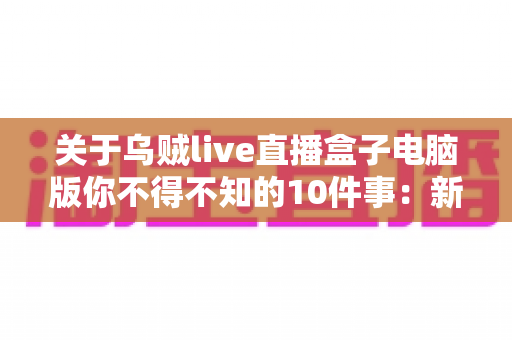 关于乌贼live直播盒子电脑版你不得不知的10件事：新手到高手的完整使用指南