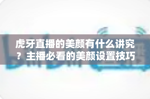 虎牙直播的美颜有什么讲究?主播必看的美颜设置技巧与避坑指南 虎牙直播的美颜有什么讲究?主播必看的美颜设置技巧与避坑指南