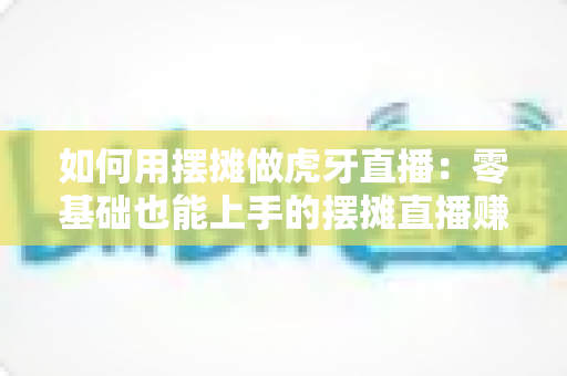 如何用摆摊做虎牙直播：零基础也能上手的摆摊直播赚钱全攻略