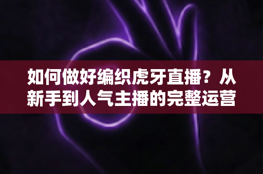 如何做好编织虎牙直播？从新手到人气主播的完整运营指南