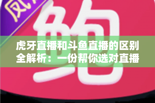 虎牙直播和斗鱼直播的区别全解析：一份帮你选对直播平台的深度对比指南