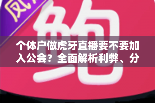 个体户做虎牙直播要不要加入公会?全面解析利弊、分成与避坑指南 个体户做虎牙直播要不要加入公会?全面解析利弊、分成与避坑指南