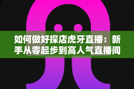 如何做好探店虎牙直播:新手从零起步到高人气直播间的全流程实战攻略 如何做好探店虎牙直播:新手从零起步到高人气直播间的全流程实战攻略