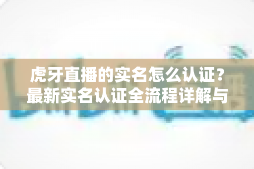 虎牙直播的实名怎么认证?最新实名认证全流程详解与常见问题指南 虎牙直播的实名怎么认证?最新实名认证全流程详解与常见问题指南