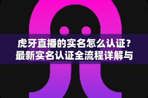 虎牙直播的实名怎么认证?最新实名认证全流程详解与常见问题指南 虎牙直播的实名怎么认证?最新实名认证全流程详解与常见问题指南