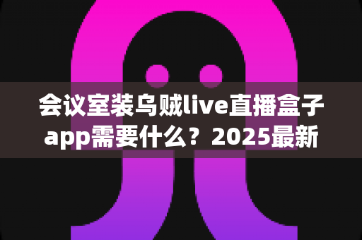 会议室装乌贼live直播盒子app需要什么?2025最新安装条件与配置全攻略 会议室装乌贼live直播盒子app需要什么?2025最新安装条件与配置全攻略