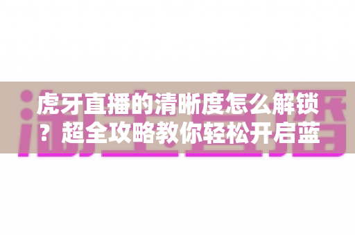 虎牙直播的清晰度怎么解锁？超全攻略教你轻松开启蓝光超清画质观看体验