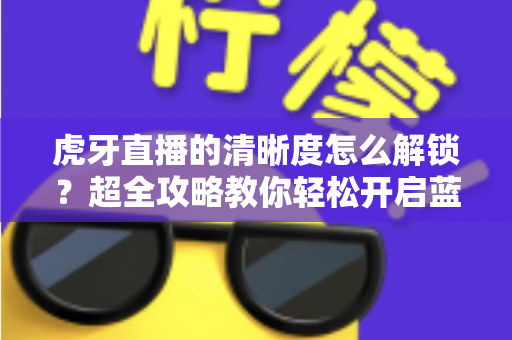 虎牙直播的清晰度怎么解锁？超全攻略教你轻松开启蓝光超清画质观看体验