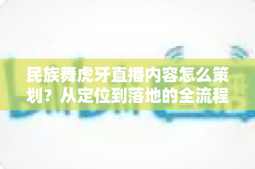 民族舞虎牙直播内容怎么策划?从定位到落地的全流程实战指南 民族舞虎牙直播内容怎么策划?从定位到落地的全流程实战指南