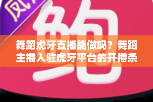 舞蹈虎牙直播能做吗？舞蹈主播入驻虎牙平台的开播条件、变现方式与成长攻略全解析