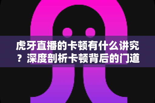 虎牙直播的卡顿有什么讲究？深度剖析卡顿背后的门道与实用解决方案