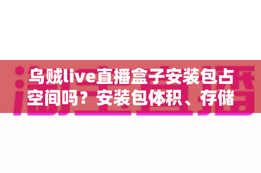 乌贼live直播盒子安装包占空间吗？安装包体积、存储占用与清理优化一站式全解析