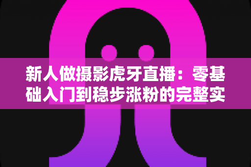 新人做摄影虎牙直播:零基础入门到稳步涨粉的完整实战指南 新人做摄影虎牙直播:零基础入门到稳步涨粉的完整实战指南