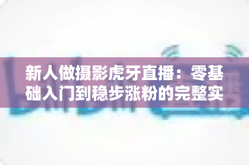 新人做摄影虎牙直播：零基础入门到稳步涨粉的完整实战指南
