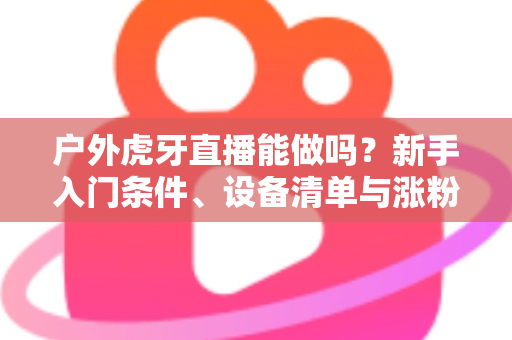 户外虎牙直播能做吗？新手入门条件、设备清单与涨粉变现全攻略