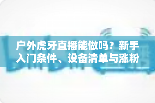 户外虎牙直播能做吗？新手入门条件、设备清单与涨粉变现全攻略