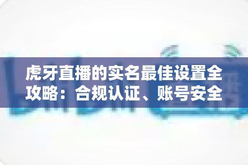 虎牙直播的实名最佳设置全攻略：合规认证、账号安全与隐私保护一步到位