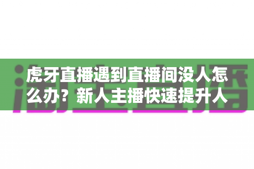 虎牙直播遇到直播间没人怎么办？新人主播快速提升人气实用指南