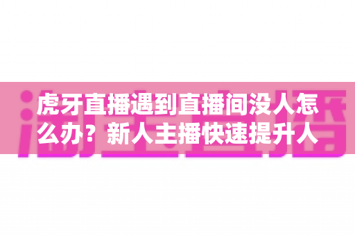 虎牙直播遇到直播间没人怎么办？新人主播快速提升人气实用指南