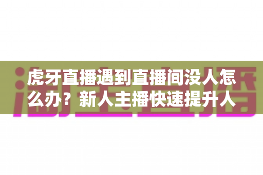 虎牙直播遇到直播间没人怎么办？新人主播快速提升人气实用指南