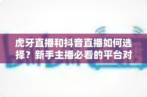 虎牙直播和抖音直播如何选择？新手主播必看的平台对比与实用指南