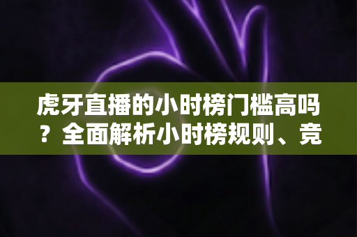 虎牙直播的小时榜门槛高吗?全面解析小时榜规则、竞争难度与冲榜技巧 虎牙直播的小时榜门槛高吗?全面解析小时榜规则、竞争难度与冲榜技巧