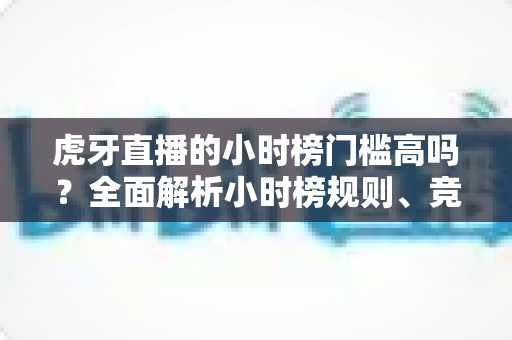 虎牙直播的小时榜门槛高吗？全面解析小时榜规则、竞争难度与冲榜技巧
