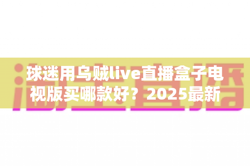 球迷用乌贼live直播盒子电视版买哪款好？2025最新选购攻略与避坑指南全解析