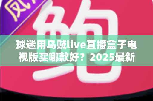 球迷用乌贼live直播盒子电视版买哪款好？2025最新选购攻略与避坑指南全解析