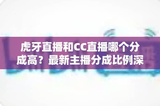 虎牙直播和CC直播哪个分成高？最新主播分成比例深度对比，助你选对平台稳步增收