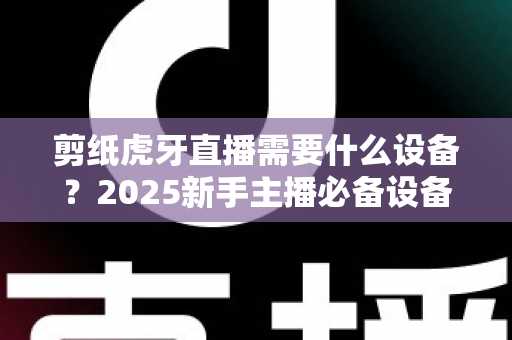 剪纸虎牙直播需要什么设备？2025新手主播必备设备清单与实战全攻略