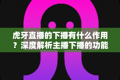 虎牙直播的下播有什么作用?深度解析主播下播的功能、意义与运营价值 虎牙直播的下播有什么作用?深度解析主播下播的功能、意义与运营价值