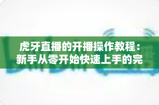 虎牙直播的开播操作教程：新手从零开始快速上手的完整指南
