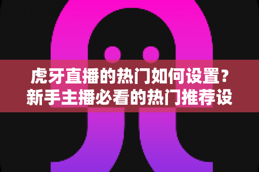 虎牙直播的热门如何设置?新手主播必看的热门推荐设置与运营全攻略 虎牙直播的热门如何设置?新手主播必看的热门推荐设置与运营全攻略