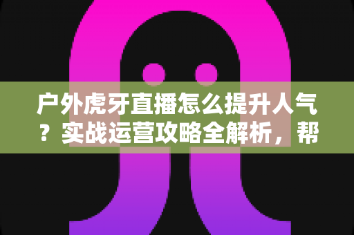 户外虎牙直播怎么提升人气？实战运营攻略全解析，帮你从零打造高人气户外直播间