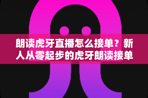 朗读虎牙直播怎么接单？新人从零起步的虎牙朗读接单赚钱全攻略与实战指南