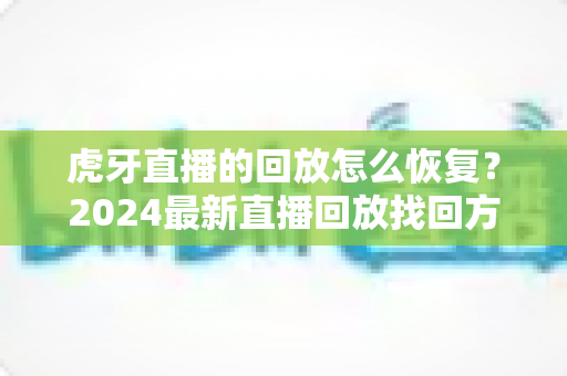 虎牙直播的回放怎么恢复?2024最新直播回放找回方法与防丢失技巧全指南 虎牙直播的回放怎么恢复?2024最新直播回放找回方法与防丢失技巧全指南