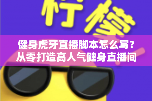 健身虎牙直播脚本怎么写?从零打造高人气健身直播间的全套脚本创作指南 健身虎牙直播脚本怎么写?从零打造高人气健身直播间的全套脚本创作指南