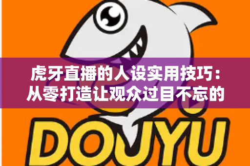 虎牙直播的人设实用技巧：从零打造让观众过目不忘的主播形象
