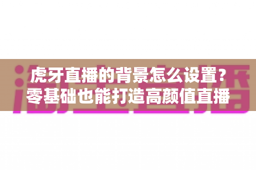 虎牙直播的背景怎么设置？零基础也能打造高颜值直播间的完整攻略
