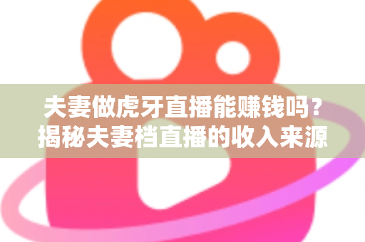 夫妻做虎牙直播能赚钱吗?揭秘夫妻档直播的收入来源与成功秘诀 夫妻做虎牙直播能赚钱吗?揭秘夫妻档直播的收入来源与成功秘诀