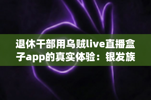 退休干部用乌贼live直播盒子app的真实体验：银发族数字生活新选择全面分享