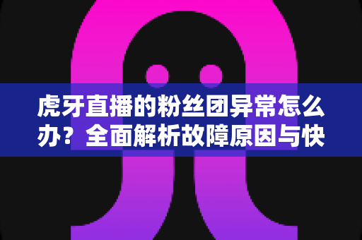 虎牙直播的粉丝团异常怎么办？全面解析故障原因与快速解决指南