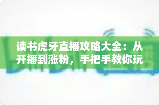 读书虎牙直播攻略大全：从开播到涨粉，手把手教你玩转沉浸式学习直播
