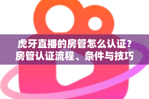 虎牙直播的房管怎么认证？房管认证流程、条件与技巧全解析