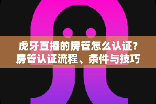 虎牙直播的房管怎么认证？房管认证流程、条件与技巧全解析